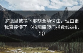罗德里被换下那刻全场愣住，理由更我直接懵了（49图库澳门指数线被扒出）