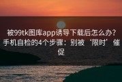 被99tk图库app诱导下载后怎么办？手机自检的4个步骤：别被‘限时’催促