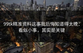 99tk精准资料这事我后悔知道得太晚：看似小事，其实是关键
