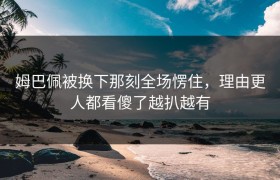 姆巴佩被换下那刻全场愣住，理由更人都看傻了越扒越有