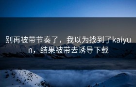 别再被带节奏了，我以为找到了kaiyun，结果被带去诱导下载