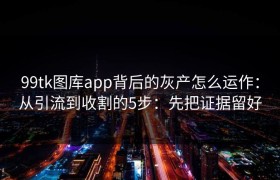 99tk图库app背后的灰产怎么运作：从引流到收割的5步：先把证据留好