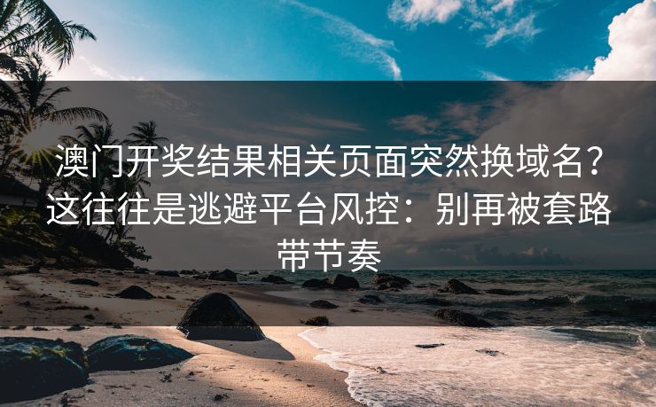 澳门开奖结果相关页面突然换域名？这往往是逃避平台风控：别再被套路带节奏