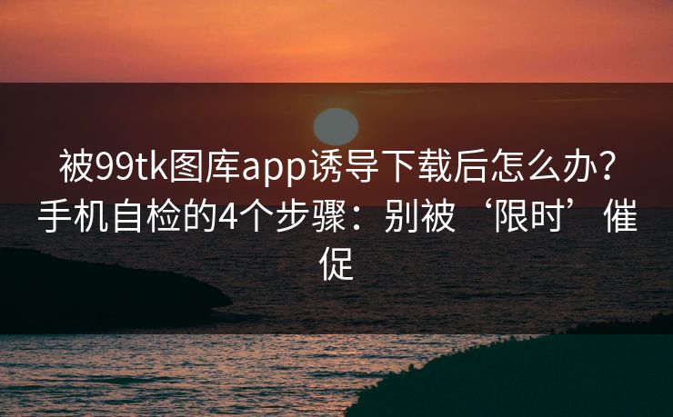 被99tk图库app诱导下载后怎么办？手机自检的4个步骤：别被‘限时’催促
