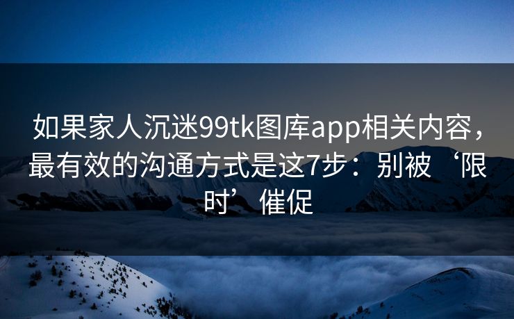 如果家人沉迷99tk图库app相关内容，最有效的沟通方式是这7步：别被‘限时’催促