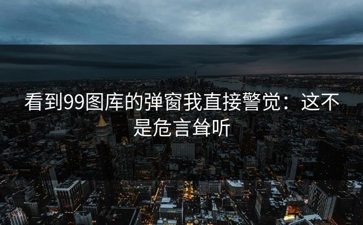 看到99图库的弹窗我直接警觉:这不是危言耸听 看到99图库的弹窗我直接警觉:这不是危言耸听