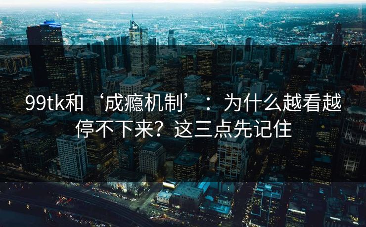 99tk和‘成瘾机制’：为什么越看越停不下来？这三点先记住
