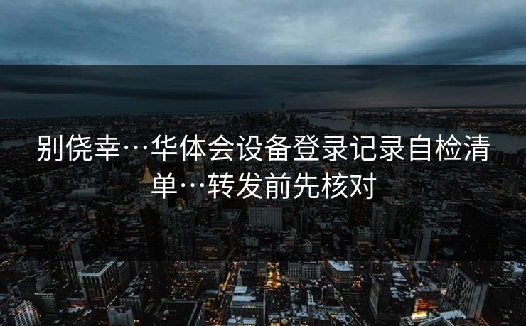 别侥幸…华体会设备登录记录自检清单…转发前先核对