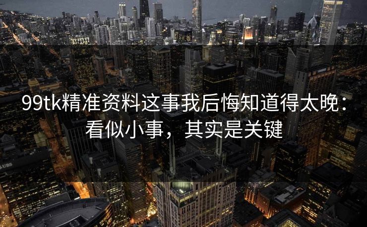 99tk精准资料这事我后悔知道得太晚：看似小事，其实是关键