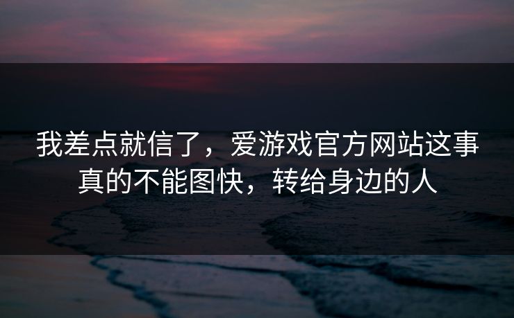 我差点就信了，爱游戏官方网站这事真的不能图快，转给身边的人