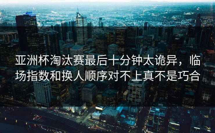 亚洲杯淘汰赛最后十分钟太诡异，临场指数和换人顺序对不上真不是巧合
