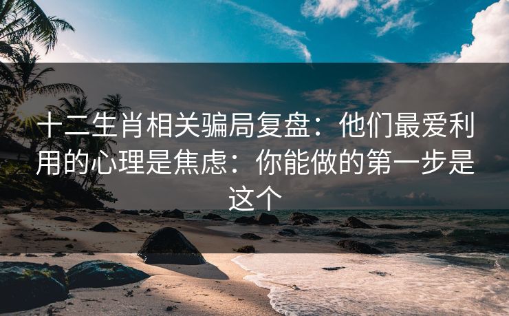 十二生肖相关骗局复盘：他们最爱利用的心理是焦虑：你能做的第一步是这个
