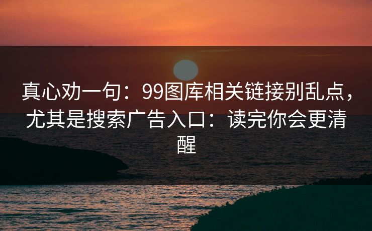 真心劝一句:99图库相关链接别乱点,尤其是搜索广告入口:读完你会更清醒 真心劝一句:99图库相关链接别乱点,尤其是搜索广告入口:读完你会更清醒