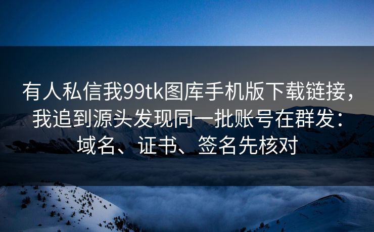 有人私信我99tk图库手机版下载链接，我追到源头发现同一批账号在群发：域名、证书、签名先核对