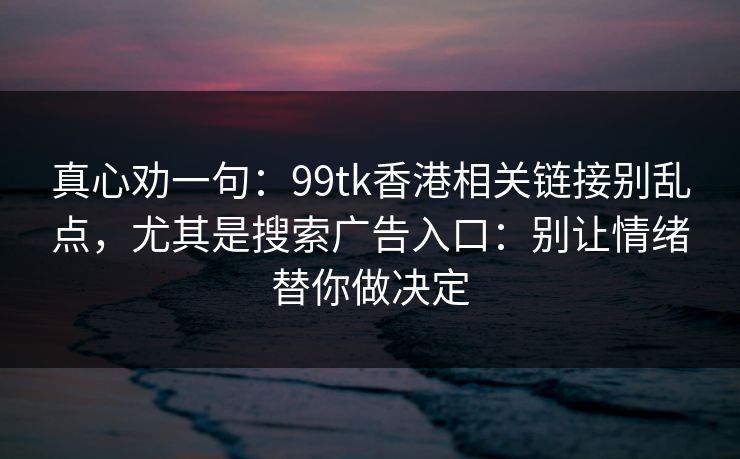 真心劝一句：99tk香港相关链接别乱点，尤其是搜索广告入口：别让情绪替你做决定
