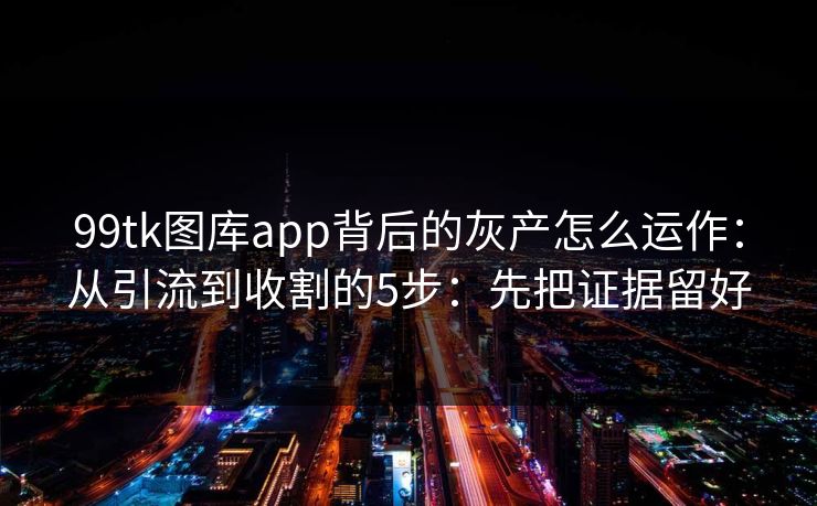99tk图库app背后的灰产怎么运作：从引流到收割的5步：先把证据留好