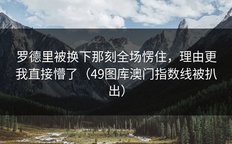 罗德里被换下那刻全场愣住，理由更我直接懵了（49图库澳门指数线被扒出）